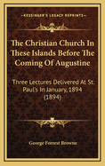 The Christian Church in These Islands Before the Coming of Augustine: Three Lectures Delivered at St. Paul's in January, 1894 (1894)