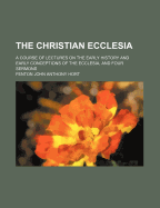 The Christian Ecclesia: A Course of Lectures on the Early History and Early Conceptions of the Eccl