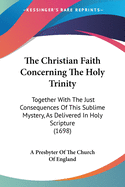 The Christian Faith Concerning The Holy Trinity: Together With The Just Consequences Of This Sublime Mystery, As Delivered In Holy Scripture (1698)