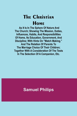 The Christian Home; As it is in the Sphere of Nature and the Church; Showing the Mission, Duties, Influences, Habits, and Responsibilities of Home, its Education, Government, and Discipline; with Hints on Match Making, and the Relation of Parents to... - Philips, Samuel