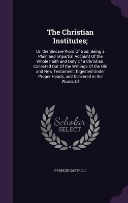 The Christian Institutes;: Or, the Sincere Word Of God. Being a Plain and Impartial Account Of the Whole Faith and Duty Of a Christian. Collected Out Of the Writings Of the Old and New Testament: Digested Under Proper Heads, and Delivered in the Words Of - Gastrell, Francis