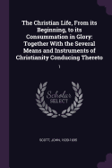 The Christian Life, From its Beginning, to its Consummation in Glory: Together With the Several Means and Instruments of Christianity Conducing Thereto: 1