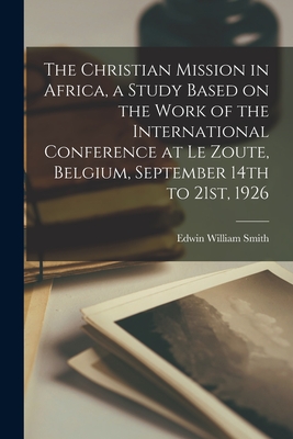 The Christian Mission in Africa, a Study Based on the Work of the International Conference at Le Zoute, Belgium, September 14th to 21st, 1926 - Smith, Edwin William 1876-1957