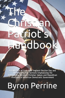 The Christian Patriot's Handbook: A Collection of Early New England Election Day and Thanksgiving Day Sermons Emphasizing the Relationship Between Christian Values and Republican Principles of American Democratic Government - Perrine, Byron