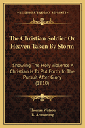 The Christian Soldier Or Heaven Taken By Storm: Showing The Holy Violence A Christian Is To Put Forth In The Pursuit After Glory (1810)