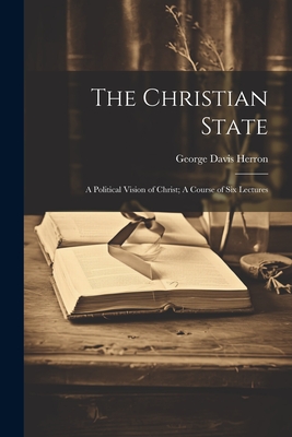 The Christian State: A Political Vision of Christ; A Course of Six Lectures - Herron, George Davis