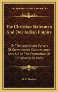 The Christian Statesman and Our Indian Empire: Or the Legitimate Sphere of Government Countenance and Aid in the Promotion of Christianity in India