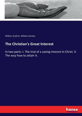 The Christian's Great Interest: In two parts: I. The trial of a saving interest in Christ. II. The way how to attain it. - Guthrie, William, and Dunlop, William