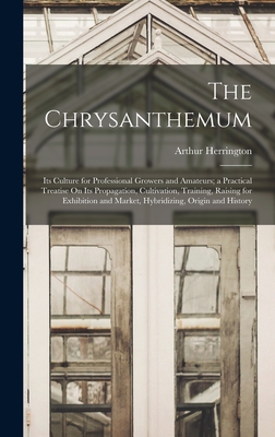 The Chrysanthemum: Its Culture for Professional Growers and Amateurs; a Practical Treatise On Its Propagation, Cultivation, Training, Raising for Exhibition and Market, Hybridizing, Origin and History - Herrington, Arthur