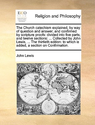 The Church Catechism Explained, by Way of Question and Answer; And Confirmed by Scripture Proofs: Divided Into Five Parts, and Twelve Sections: ... Collected by John Lewis, ... the Thirtieth Edition: To Which Is Added, a Section on Confirmation. - Lewis, John