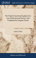 The Church Catechism Explained, by way of Question and Answer; and Confirmed by Scripture Proofs: Divided Into Five Parts, and Twelve Sections: ... Collected by John Lewis, ... The Thirtieth Edition: to Which is Added, a Section on Confirmation