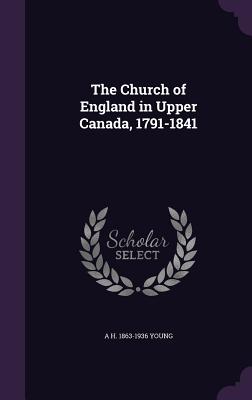 The Church of England in Upper Canada, 1791-1841 - Young, A H 1863-1936