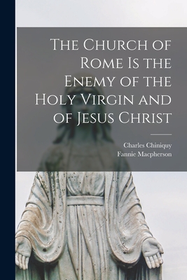 The Church of Rome is the Enemy of the Holy Virgin and of Jesus Christ [microform] - Chiniquy, Charles 1809-1899, and MacPherson, Fannie