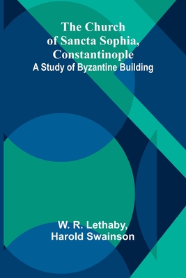 The Church of Sancta Sophia, Constantinople: A Study of Byzantine Building - R Lethaby, W, and Harold Swainson
