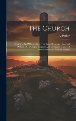 The Church: What It Is And Whence It Is: The Same Being An Historical Outline Of Its Origin, Progress And Doctrines, Gathered From Sacred And Profane Sources - Parker, J a