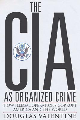 The CIA as Organized Crime: How Illegal Operations Corrupt America and the World - Valentine, Douglas