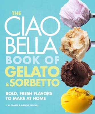 The Ciao Bella Book of Gelato and Sorbetto: Bold, Fresh Flavors to Make at Home: A Cookbook - Pearce, F W, and Zecchin, Danilo