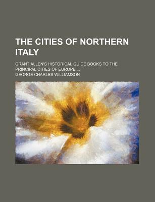 The Cities of Northern Italy. Grant Allen's Historical Guide Books to the Principal Cities of Europe .. - Williamson, George Charles