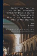 The City and Country Builder's and Workman's Treasury of Designs, or the Art of Drawing and Working the Ornamental Parts of Architecture: Illustrated by Upwards of Four Hundred Grand Designs, Neatly Engraved on One Hundred and Eighty-Six Copper Plates, Fo