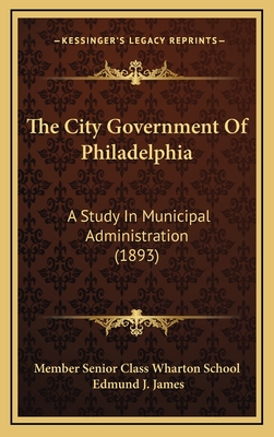 The City Government of Philadelphia: A Study in Municipal Administration (1893) - Member Senior Class Wharton School, and James, Edmund J (Introduction by)