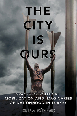 The City Is Ours: Spaces of Political Mobilization and Imaginaries of Nationhood in Turkey - Gven, Muna