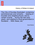 The City of Dundee Illustrated: Containing Reminiscences and Remarks ... Relating to Dundee and Neighbourhood, and to Certain Events ... During the Last Sixty Years, and Relating to Local Government in Scotland ... with Views, Etc.