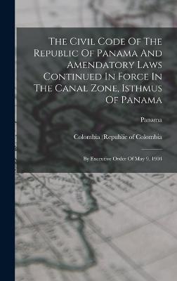 The Civil Code Of The Republic Of Panama And Amendatory Laws Continued In Force In The Canal Zone, Isthmus Of Panama: By Executive Order Of May 9, 1904 - Panama (Creator), and (Republic), Panama, and Isthmian Canal Commission (U S ) (Creator)