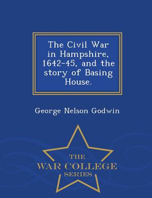 The Civil War in Hampshire, 1642-45, and the Story of Basing House. - War College Series - Godwin, George Nelson