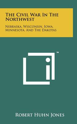 The Civil War In The Northwest: Nebraska, Wisconsin, Iowa, Minnesota, And The Dakotas - Jones, Robert Huhn