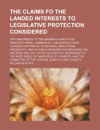 The Claims Fo the Landed Interests to Legislative Protection Considered: With Reference to the Manner in Which the Manufacturing, Commercial, and Agricultural Classes Contribute to National Wealth and Prosperity; and Suitable Remedies for Relieving the Di