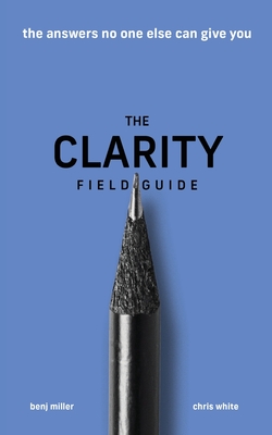 The Clarity Field Guide: The Answers No One Else Can Give You - Miller, Benj, and White, Chris