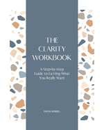 The Clarity Workbook: A Step-by-Step Guide to Getting What You Really Want