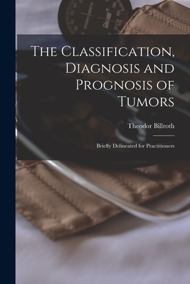 The Classification, Diagnosis and Prognosis of Tumors: Briefly Delineated for Practitioners - Billroth, Theodor 1829-1894