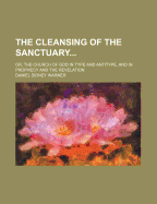 The Cleansing of the Sanctuary: Or, the Church of God in Type and Antitype, and in Prophecy and Revelation (Classic Reprint)