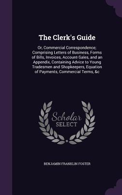 The Clerk's Guide: Or, Commercial Correspondence; Comprising Letters of Business, Forms of Bills, Invoices, Account-Sales, and an Appendix, Containing Advice to Young Tradesmen and Shopkeepers, Equation of Payments, Commercial Terms, &c - Foster, Benjamin Franklin