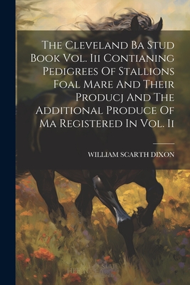 The Cleveland Ba Stud Book Vol. Iii Contianing Pedigrees Of Stallions Foal Mare And Their Producj And The Additional Produce Of Ma Registered In Vol. Ii - Dixon, William Scarth