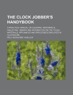 The Clock Jobber's Handybook: A Practical Manual on Cleaning, Repairing & Adjusting: Embracing Information on the Tools, Materials, Appliances and Processes Employed in Clockwork