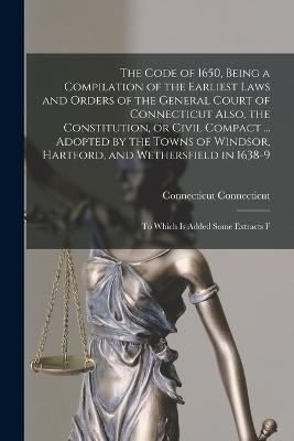 The Code of 1650, Being a Compilation of the Earliest Laws and Orders of the General Court of Connecticut Also, the Constitution, or Civil Compact ... Adopted by the Towns of Windsor, Hartford, and Wethersfield in 1638-9; to Which is Added Some Extracts F - Connecticut, Connecticut