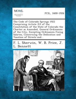 The Code of Colorado Springs 1922 Comprising Article XX of the Constitution of the State of Colorado the Charter as Amended, General Ordinances of the City, Excepting Ordinances Fixing Salaries, Concerning the Dedication and Vacation of Streets and... - Sherwin, F L, and Price, W B, and Bennett, J L