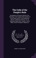 The Code of the People's Rule: Compilation of Various Statutes, Etc., Relating to the People's Rule System of Government and for Terminating the Abuses of Machine Politics, Viz: An Adequate Registration System: Secret Ballot: Direct Primaries: Publicity O