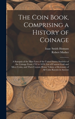 The Coin Book, Comprising a History of Coinage; a Synopsis of the Mint Laws of the United States; Statistics of the Coinage From 1792 to 1870; List of Current Gold and Silver Coins, and Their Custom House Values; a Dictionary of all Coins Known in Ancient - Homans, Isaac Smith, and Mushet, Robert