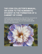 The Coin Collector's Manual, or Guide to the Numismatic Student in the Formation of a Cabinet of Coins: Compromising an Historical and Critical Account of the Origin and Progress Ofcoinage, from the Earliest Period to the Fall of the Roman Empire