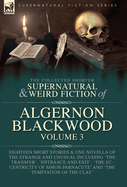 The Collected Shorter Supernatural & Weird Fiction of Algernon Blackwood Volume 3: Eighteen Short Stories & One Novella of the Strange and Unusual Including 'The Transfer', 'Entrance and Exit', 'The Eccentricity of Simon Parnacute' and 'The Temptation...
