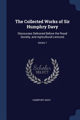 The Collected Works of Sir Humphry Davy: Discourses Delivered Before the Royal Society, and Agricultural Lectures; Series 1 - Davy, Humphry, Sir