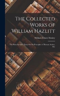 The Collected Works of William Hazlitt: The Plain Speaker. Essay On the Principles of Human Action, Etc - Henley, William Ernest