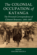 The Colonial Occupation of Katanga: The Personal Correspondence of Cl?ment Brasseur, 1893-1897