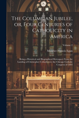 The Columbian Jubilee, or, Four Centuries of Catholicity in America: Being a Historical and Biographical Retrospect From the Landing of Christopher Columbus to the Chicago Catholic Congress of 1893; Volume 2 - Egan, Maurice Francis