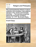The Commandments of God, in Nature, Institution and Revelation, and Religious Statutes in the Jewish and Christian Churches: ... Two Sermons Preached Before the University of Oxford, ... October 12, 1777. by Anselm Bayly