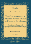 The Commentaries of Proclus on the Timus of Plato, in Five Books, Vol. 1 of 2: Containing a Treasury of Pythagoric and Platonic Physiology (Classic Reprint)