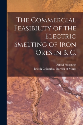 The Commercial Feasibility of the Electric Smelting of Iron Ores in B. C. [microform] - Stansfield, Alfred 1871-1944, and British Columbia Bureau of Mines (Creator)